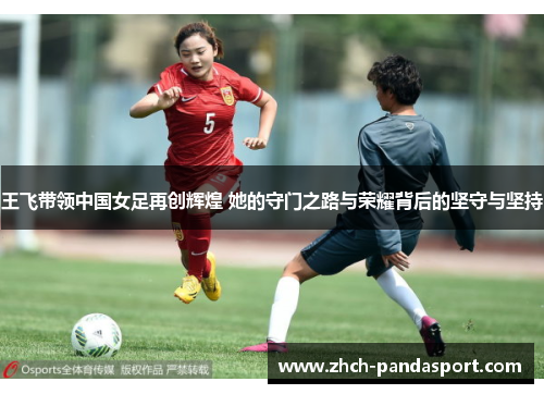 王飞带领中国女足再创辉煌 她的守门之路与荣耀背后的坚守与坚持